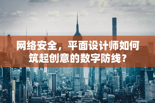 网络安全，平面设计师如何筑起创意的数字防线？