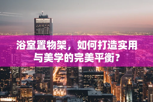 浴室置物架，如何打造实用与美学的完美平衡？