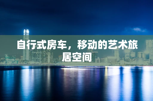 自行式房车，移动的艺术旅居空间