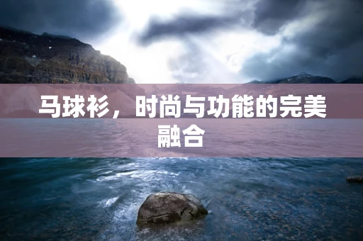 马球衫，时尚与功能的完美融合