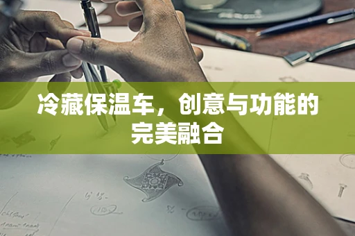 冷藏保温车，创意与功能的完美融合
