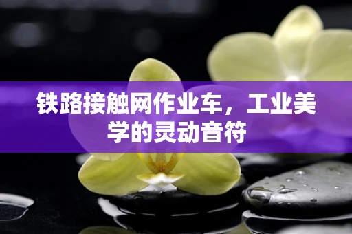铁路接触网作业车，工业美学的灵动音符