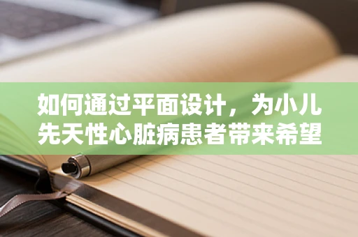 如何通过平面设计，为小儿先天性心脏病患者带来希望之光？