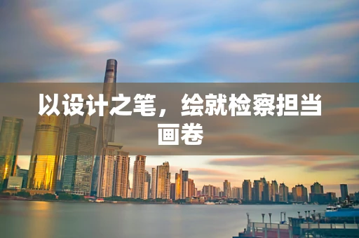 以设计之笔，绘就检察担当画卷