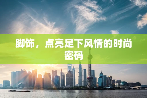 脚饰，点亮足下风情的时尚密码