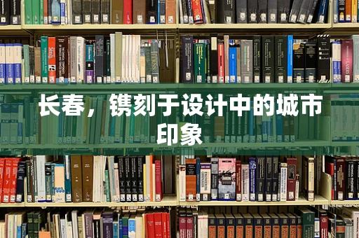 长春，镌刻于设计中的城市印象
