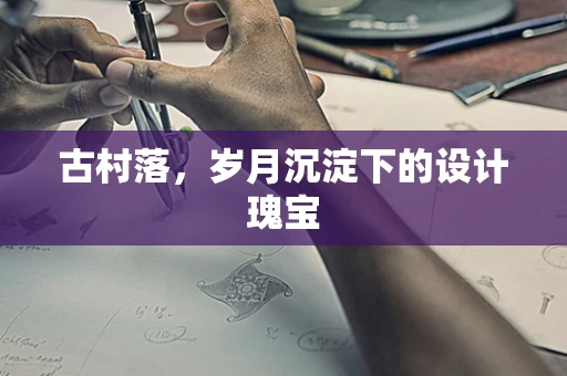 古村落，岁月沉淀下的设计瑰宝