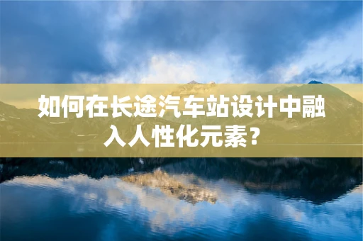 如何在长途汽车站设计中融入人性化元素？