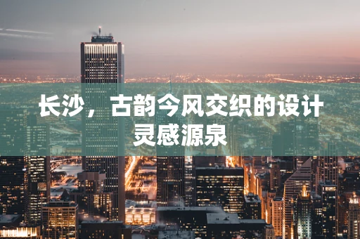 长沙，古韵今风交织的设计灵感源泉
