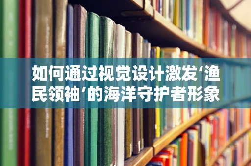 如何通过视觉设计激发‘渔民领袖’的海洋守护者形象？