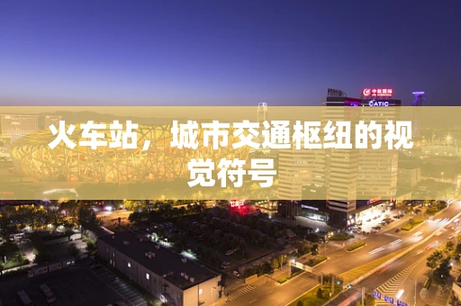 火车站，城市交通枢纽的视觉符号