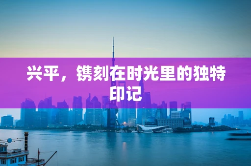 兴平，镌刻在时光里的独特印记