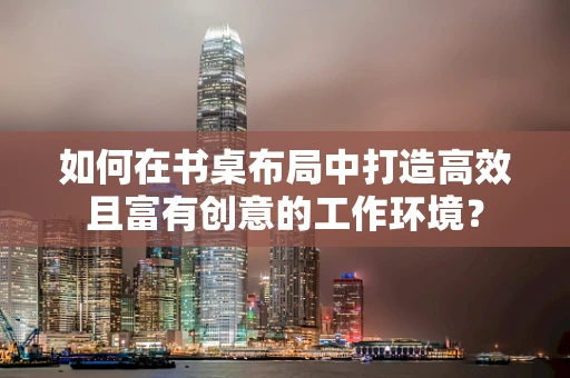 如何在书桌布局中打造高效且富有创意的工作环境？