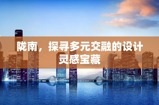 陇南，探寻多元交融的设计灵感宝藏