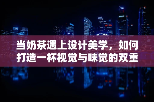 当奶茶遇上设计美学，如何打造一杯视觉与味觉的双重盛宴？