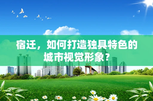 宿迁，如何打造独具特色的城市视觉形象？