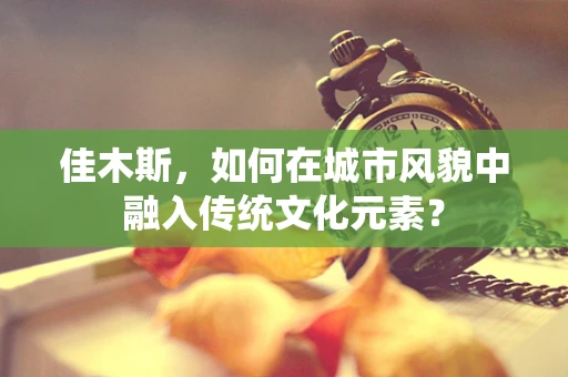 佳木斯，如何在城市风貌中融入传统文化元素？