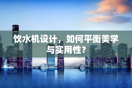 饮水机设计，如何平衡美学与实用性？