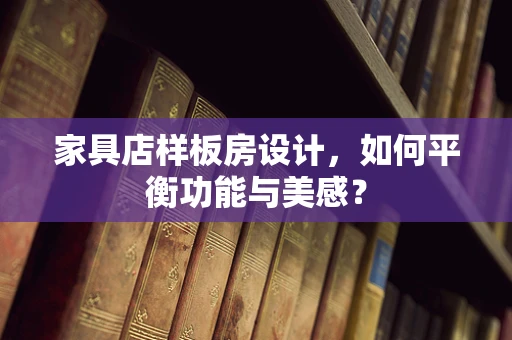 家具店样板房设计，如何平衡功能与美感？