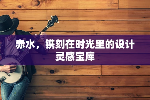 赤水，镌刻在时光里的设计灵感宝库