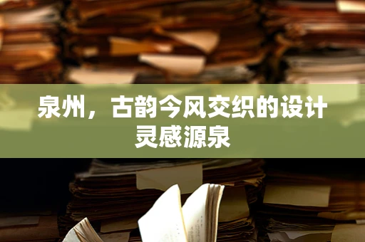 泉州，古韵今风交织的设计灵感源泉