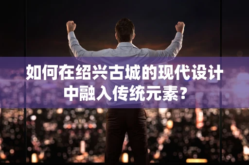 如何在绍兴古城的现代设计中融入传统元素？