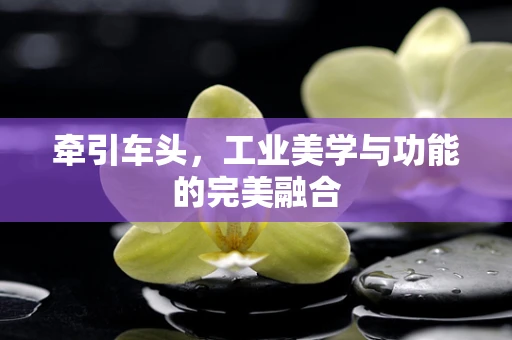 牵引车头，工业美学与功能的完美融合