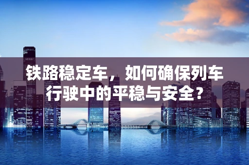 铁路稳定车，如何确保列车行驶中的平稳与安全？