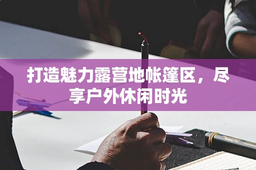 打造魅力露营地帐篷区，尽享户外休闲时光