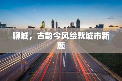 聊城，古韵今风绘就城市新颜