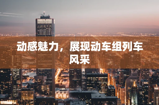 动感魅力，展现动车组列车风采
