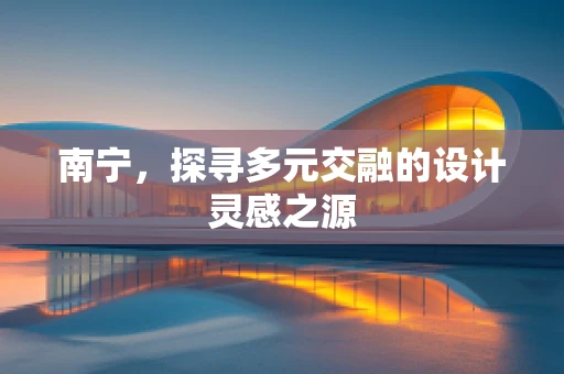 南宁，探寻多元交融的设计灵感之源