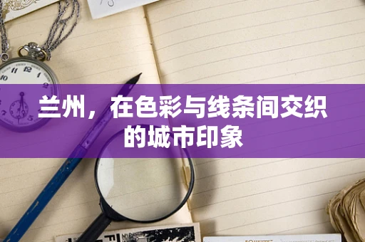 兰州，在色彩与线条间交织的城市印象