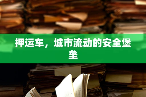 押运车，城市流动的安全堡垒