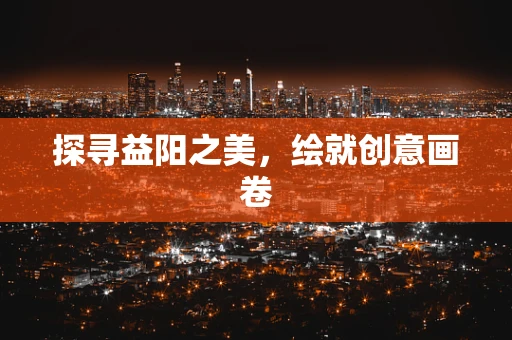 探寻益阳之美，绘就创意画卷