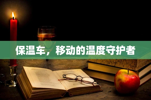 保温车，移动的温度守护者