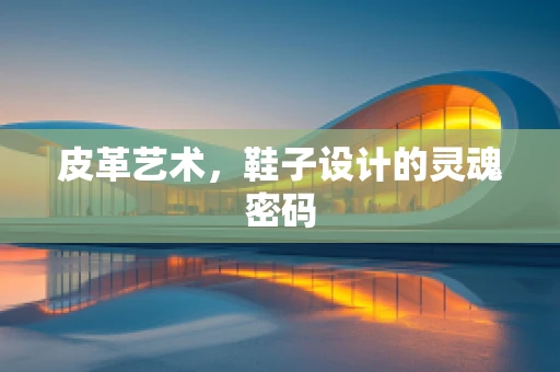 皮革艺术，鞋子设计的灵魂密码