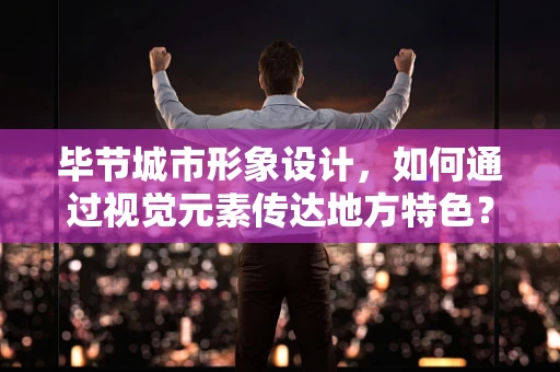 毕节城市形象设计，如何通过视觉元素传达地方特色？