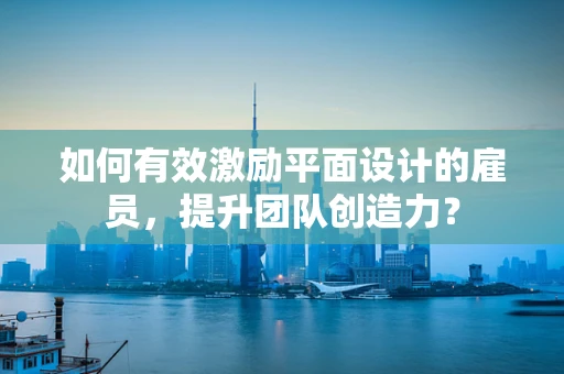 如何有效激励平面设计的雇员，提升团队创造力？