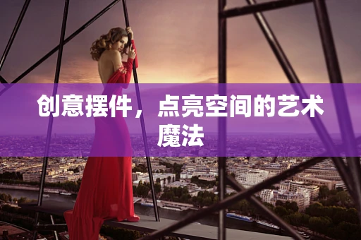 创意摆件，点亮空间的艺术魔法