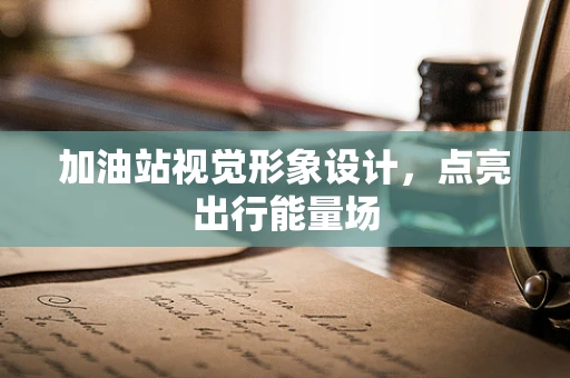 加油站视觉形象设计，点亮出行能量场