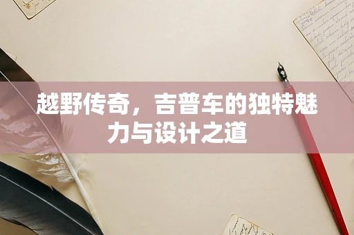 越野传奇，吉普车的独特魅力与设计之道
