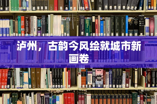 泸州，古韵今风绘就城市新画卷