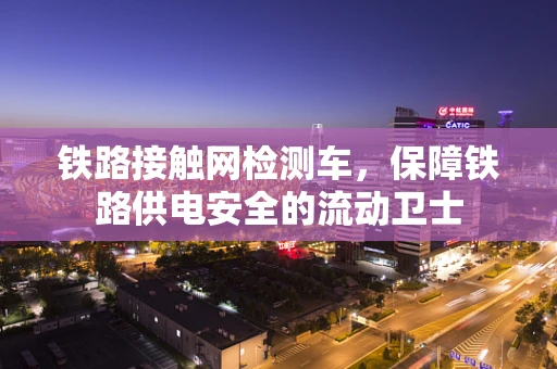 铁路接触网检测车，保障铁路供电安全的流动卫士