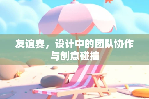 友谊赛，设计中的团队协作与创意碰撞