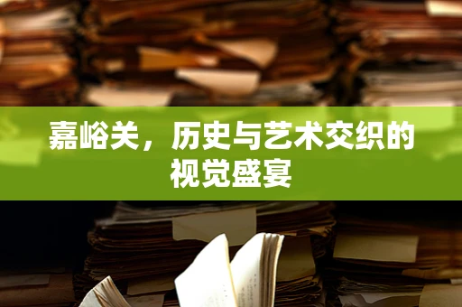 嘉峪关，历史与艺术交织的视觉盛宴