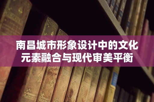 南昌城市形象设计中的文化元素融合与现代审美平衡