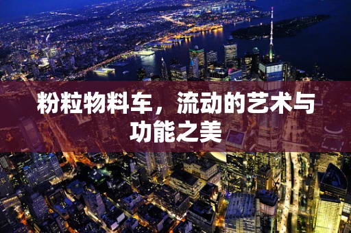 粉粒物料车，流动的艺术与功能之美