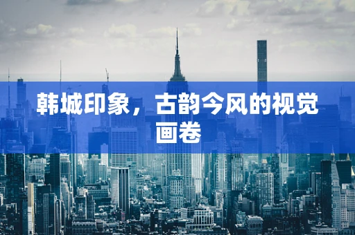 韩城印象，古韵今风的视觉画卷