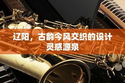 辽阳，古韵今风交织的设计灵感源泉